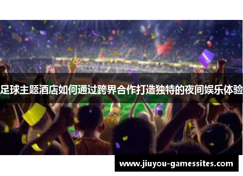 足球主题酒店如何通过跨界合作打造独特的夜间娱乐体验